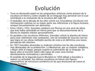    Tuvo un destacado papel en las vanguardias artísticas como pionero de la
    escultura en hierro y como creador de un lenguaje muy personal con el cual
    contribuyó a la renovación de la escultura del siglo XX.
   A mediados de la década de los años veinte sus innovadoras esculturas con
    inclinaciones cubistas en su mayor parte son referencias a la figura humana,
    aunque frecuentemente son abstractas.
   Entre 1928 y 1932, González colaboró con Picasso en una serie de obras
    que éste había concebido en hierro pero que su desconocimiento de la
    técnica le impedía realizar personalmente.
   En paralelo a las esculturas filiformes, González utilizó la plancha de hierro
    para crear volúmenes más compactos, con tal variedad de recursos con los
    que logra en sus obras múltiples puntos de vista y en definitiva una nueva
    percepción del volumen.
   En 1937 González alcanzaba su madurez artística con las dos esculturas
    más destacadas de su producción: La Montserrat, por su carácter simbólico,
    y Mujer ante el espejo, porque supone la culminación de su lenguaje. En
    pocos años el escultor había sido capaz de crear unas formas
    absolutamente innovadoras y personales.
   El estallido de la Segunda Guerra Mundial en 1939 obligó a González a
    reducir su actividad. Sus últimas esculturas en hierro son figuras
    metamórficas de estructura asimétrica en las que disecciona de nuevo el
    cuerpo humano.
 