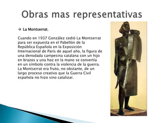  La Montserrat.

Cuando en 1937 González cedió La Montserrat
para ser expuesta en el Pabellón de la
República Española en la Exposición
Internacional de París de aquel año, la figura de
una denodada campesina catalana con un hijo
en brazos y una hoz en la mano se convertía
en un símbolo contra la violencia de la guerra.
La Montserrat era fruto, no obstante, de un
largo proceso creativo que la Guerra Civil
española no hizo sino catalizar.
 