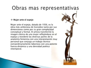  Mujer ante el espejo

Mujer ante el espejo, datada de 1936, es la
obra más ambiciosa de González tanto por sus
dimensiones como por su gran complejidad
conceptual y formal. El artista transformó la
imagen clásica de una mujer reflejándose en el
espejo y reordenó las diversas partes de la
anatomía femenina con una interpretación muy
personal que conjuga un trabajo técnico
extraordinariamente laborioso con una potente
fuerza dinámica y una densidad poética
intemporal.
 