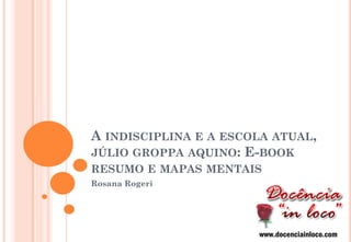 A INDISCIPLINA E A ESCOLA ATUAL, JÚLIO GROPPA AQUINO: E-BOOK RESUMO E MAPAS MENTAIS 
Rosana Rogeri 
www.docenciainloco.com  