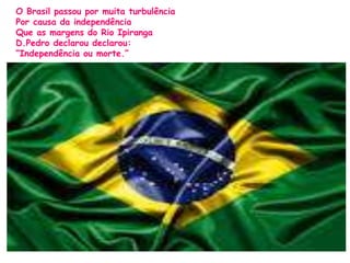 O Brasil passou por muita turbulência 
Por causa da independência 
Que as margens do Rio Ipiranga 
D.Pedro declarou declarou: 
“Independência ou morte.” 
 