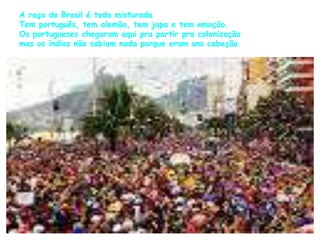 A raça do Brasil é toda misturada 
Tem português, tem alemão, tem japa e tem emoção. 
Os portugueses chegaram aqui pra partir pra colonização 
mas os índios não sabiam nada porque eram uns cabeção. 
 