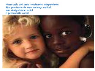 Nosso país até seria totalmente independente 
Mas precisaria de uma mudança radical 
sem desigualdade social 
E preconceito racial. 
