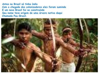 Antes no Brasil só tinha índio 
Com a chegada dos colonizadores eles foram sumindo 
E um novo Brasil foi se construindo 
Seu nome teve origem de uma árvore nativa daqui 
Chamada Pau-Brasil. 
 
