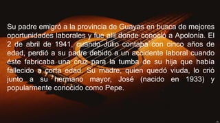 Su padre emigró a la provincia de Guayas en busca de mejores
oportunidades laborales y fue allí donde conoció a Apolonia. El
2 de abril de 1941, cuando Julio contaba con cinco años de
edad, perdió a su padre debido a un accidente laboral cuando
éste fabricaba una cruz para la tumba de su hija que había
fallecido a corta edad. Su madre, quien quedó viuda, lo crió
junto a su hermano mayor, José (nacido en 1933) y
popularmente conocido como Pepe.
 