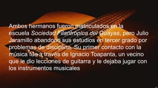 Ambos hermanos fueron matriculados en la
escuela Sociedad Filantrópica del Guayas, pero Julio
Jaramillo abandonó sus estudios en tercer grado por
problemas de disciplina. Su primer contacto con la
música fue a través de Ignacio Toapanta, un vecino
que le dio lecciones de guitarra y le dejaba jugar con
los instrumentos musicales
 