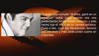 Cuando Julio cumplió 16 años, ganó en un
concurso radial cuyo premio era una
presentación en un centro nocturno, y este
hecho fue el inicio de su carrera artística.
Pese a ello, Julio fue disciplinado, terminó
sus estudios y más tarde probó suerte en
Colombia
 