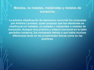 Metales, no metales, metaloides y metales de 
transición 
La primera clasificación de elementos conocida fue propuesta 
por Antoine Lavoisier, quien propuso que los elementos se 
clasificaran en metales, no metales y metaloides o metales de 
transición. Aunque muy práctica y todavía funcional en la tabla 
periódica moderna, fue rechazada debido a que había muchas 
diferencias tanto en las propiedades físicas como en las 
químicas. 
 