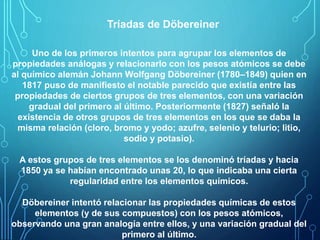 Tríadas de Döbereiner 
Uno de los primeros intentos para agrupar los elementos de 
propiedades análogas y relacionarlo con los pesos atómicos se debe 
al químico alemán Johann Wolfgang Döbereiner (1780–1849) quien en 
1817 puso de manifiesto el notable parecido que existía entre las 
propiedades de ciertos grupos de tres elementos, con una variación 
gradual del primero al último. Posteriormente (1827) señaló la 
existencia de otros grupos de tres elementos en los que se daba la 
misma relación (cloro, bromo y yodo; azufre, selenio y telurio; litio, 
sodio y potasio). 
A estos grupos de tres elementos se los denominó tríadas y hacia 
1850 ya se habían encontrado unas 20, lo que indicaba una cierta 
regularidad entre los elementos químicos. 
Döbereiner intentó relacionar las propiedades químicas de estos 
elementos (y de sus compuestos) con los pesos atómicos, 
observando una gran analogía entre ellos, y una variación gradual del 
primero al último. 
 
