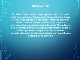 Chancourtois 
En 1864, Chancourtois construyó una hélice de papel, 
en la que estaban ordenados por pesos atómicos (masa 
atómica) los elementos conocidos, arrollada sobre un 
cilindro vertical. Se encontraba que los puntos 
correspondientes estaban separados unas 16 unidades. 
Los elementos similares estaban prácticamente sobre la 
misma generatriz, lo que indicaba una cierta 
periodicidad, pero su diagrama pareció muy complicado 
y recibió poca atención. 
 
