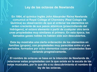 Ley de las octavas de Newlands 
En 1864, el químico inglés John Alexander Reina Newlands 
comunicó al Royal College of Chemistry (Real Colegio de 
Química) su observación de que al ordenar los elementos en 
orden creciente de sus pesos atómicos (prescindiendo del 
hidrógeno), el octavo elemento a partir de cualquier otro tenía 
unas propiedades muy similares al primero. En esta época, los 
llamados gases nobles no habían sido aún descubiertos. 
Esta ley mostraba una cierta ordenación de los elementos en 
familias (grupos), con propiedades muy parecidas entre sí y en 
periodos, formados por ocho elementos cuyas propiedades iban 
variando progresivamente. 
El nombre de octavas se basa en la intención de Newlands de 
relacionar estas propiedades con la que existe en la escala de las 
notas musicales, por lo que dio a su descubrimiento el nombre de 
ley de las octavas. 
 