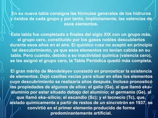 En su nueva tabla consigna las fórmulas generales de los hidruros 
y óxidos de cada grupo y por tanto, implícitamente, las valencias de 
esos elementos. 
Esta tabla fue completada a finales del siglo XIX con un grupo más, 
el grupo cero, constituido por los gases nobles descubiertos 
durante esos años en el aire. El químico ruso no aceptó en principio 
tal descubrimiento, ya que esos elementos no tenían cabida en su 
tabla. Pero cuando, debido a su inactividad química (valencia cero), 
se les asignó el grupo cero, la Tabla Periódica quedó más completa. 
El gran mérito de Mendeléyev consistió en pronosticar la existencia 
de elementos. Dejó casillas vacías para situar en ellas los elementos 
cuyo descubrimiento se realizaría años después. Incluso pronosticó 
las propiedades de algunos de ellos: el galio (Ga), al que llamó eka– 
aluminio por estar situado debajo del aluminio; el germanio (Ge), al 
que llamó eka–silicio; el escandio (Sc); y el tecnecio (Tc), que, 
aislado químicamente a partir de restos de un sincrotrón en 1937, se 
convirtió en el primer elemento producido de forma 
predominantemente artificial. 
 