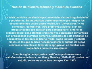 Noción de número atómico y mecánica cuántica 
La tabla periódica de Mendeléyev presentaba ciertas irregularidades 
y problemas. En las décadas posteriores tuvo que integrar los 
descubrimientos de los gases nobles, las "tierras raras" y los 
elementos radioactivos. Otro problema adicional eran las 
irregularidades que existían para compaginar el criterio de 
ordenación por peso atómico creciente y la agrupación por familias 
con propiedades químicas comunes. Ejemplos de esta dificultad se 
encuentran en las parejas telurio–yodo, argón–potasio y cobalto– 
níquel, en las que se hace necesario alterar el criterio de pesos 
atómicos crecientes en favor de la agrupación en familias con 
propiedades químicas semejantes. 
Durante algún tiempo, esta cuestión no pudo resolverse 
satisfactoriamente hasta que Henry Moseley (1867–1919) realizó un 
estudio sobre los espectros de rayos X en 1913 
 