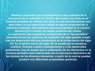 . Moseley comprobó que al representar la raíz cuadrada de la 
frecuencia de la radiación en función del número de orden en el 
sistema periódico se obtenía una recta, lo cual permitía pensar que 
este orden no era casual sino reflejo de alguna propiedad de la 
estructura atómica. Hoy sabemos que esa propiedad es el número 
atómico (Z) o número de cargas positivas del núcleo. 
La explicación que aceptamos actualmente de la "ley periódica" 
descubierta por los químicos de mediados del siglo pasado surgió 
tras los desarrollos teóricos producidos en el primer tercio del siglo 
XX. En el primer tercio del siglo XX se construyó la mecánica 
cuántica. Gracias a estas investigaciones y a los desarrollos 
posteriores, hoy se acepta que la ordenación de los elementos en el 
sistema periódico está relacionada con la estructura electrónica de 
los átomos de los diversos elementos, a partir de la cual se pueden 
predecir sus diferentes propiedades químicas. 
 