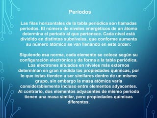 Períodos 
Las filas horizontales de la tabla periódica son llamadas 
períodos. El número de niveles energéticos de un átomo 
determina el periodo al que pertenece. Cada nivel está 
dividido en distintos subniveles, que conforme aumenta 
su número atómico se van llenando en este orden: 
Siguiendo esa norma, cada elemento se coloca según su 
configuración electrónica y da forma a la tabla periódica. 
Los electrones situados en niveles más externos 
determinan en gran medida las propiedades químicas, por 
lo que éstas tienden a ser similares dentro de un mismo 
grupo, sin embargo la masa atómica varía 
considerablemente incluso entre elementos adyacentes. 
Al contrario, dos elementos adyacentes de mismo periodo 
tienen una masa similar, pero propiedades químicas 
diferentes. 
 