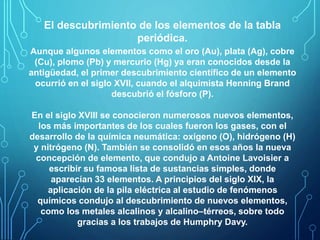 El descubrimiento de los elementos de la tabla 
periódica. 
Aunque algunos elementos como el oro (Au), plata (Ag), cobre 
(Cu), plomo (Pb) y mercurio (Hg) ya eran conocidos desde la 
antigüedad, el primer descubrimiento científico de un elemento 
ocurrió en el siglo XVII, cuando el alquimista Henning Brand 
descubrió el fósforo (P). 
En el siglo XVIII se conocieron numerosos nuevos elementos, 
los más importantes de los cuales fueron los gases, con el 
desarrollo de la química neumática: oxígeno (O), hidrógeno (H) 
y nitrógeno (N). También se consolidó en esos años la nueva 
concepción de elemento, que condujo a Antoine Lavoisier a 
escribir su famosa lista de sustancias simples, donde 
aparecían 33 elementos. A principios del siglo XIX, la 
aplicación de la pila eléctrica al estudio de fenómenos 
químicos condujo al descubrimiento de nuevos elementos, 
como los metales alcalinos y alcalino–térreos, sobre todo 
gracias a los trabajos de Humphry Davy. 
 