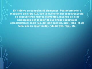 En 1830 ya se conocían 55 elementos. Posteriormente, a 
mediados del siglo XIX, con la invención del espectroscopio, 
se descubrieron nuevos elementos, muchos de ellos 
nombrados por el color de sus líneas espectrales 
características: cesio (Cs, del latín caesĭus, azul), talio (Tl, de 
tallo, por su color verde), rubidio (Rb, rojo), etc. 
 