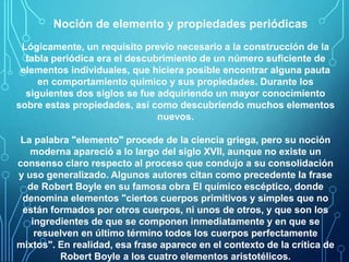 Noción de elemento y propiedades periódicas 
Lógicamente, un requisito previo necesario a la construcción de la 
tabla periódica era el descubrimiento de un número suficiente de 
elementos individuales, que hiciera posible encontrar alguna pauta 
en comportamiento químico y sus propiedades. Durante los 
siguientes dos siglos se fue adquiriendo un mayor conocimiento 
sobre estas propiedades, así como descubriendo muchos elementos 
nuevos. 
La palabra "elemento" procede de la ciencia griega, pero su noción 
moderna apareció a lo largo del siglo XVII, aunque no existe un 
consenso claro respecto al proceso que condujo a su consolidación 
y uso generalizado. Algunos autores citan como precedente la frase 
de Robert Boyle en su famosa obra El químico escéptico, donde 
denomina elementos "ciertos cuerpos primitivos y simples que no 
están formados por otros cuerpos, ni unos de otros, y que son los 
ingredientes de que se componen inmediatamente y en que se 
resuelven en último término todos los cuerpos perfectamente 
mixtos". En realidad, esa frase aparece en el contexto de la crítica de 
Robert Boyle a los cuatro elementos aristotélicos. 
 