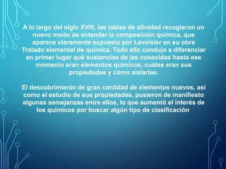 A lo largo del siglo XVIII, las tablas de afinidad recogieron un 
nuevo modo de entender la composición química, que 
aparece claramente expuesto por Lavoisier en su obra 
Tratado elemental de química. Todo ello condujo a diferenciar 
en primer lugar qué sustancias de las conocidas hasta ese 
momento eran elementos químicos, cuáles eran sus 
propiedades y cómo aislarlas. 
El descubrimiento de gran cantidad de elementos nuevos, así 
como el estudio de sus propiedades, pusieron de manifiesto 
algunas semejanzas entre ellos, lo que aumentó el interés de 
los químicos por buscar algún tipo de clasificación. 
 