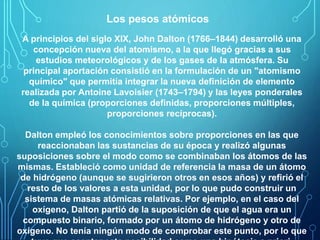 Los pesos atómicos 
A principios del siglo XIX, John Dalton (1766–1844) desarrolló una 
concepción nueva del atomismo, a la que llegó gracias a sus 
estudios meteorológicos y de los gases de la atmósfera. Su 
principal aportación consistió en la formulación de un "atomismo 
químico" que permitía integrar la nueva definición de elemento 
realizada por Antoine Lavoisier (1743–1794) y las leyes ponderales 
de la química (proporciones definidas, proporciones múltiples, 
proporciones recíprocas). 
Dalton empleó los conocimientos sobre proporciones en las que 
reaccionaban las sustancias de su época y realizó algunas 
suposiciones sobre el modo como se combinaban los átomos de las 
mismas. Estableció como unidad de referencia la masa de un átomo 
de hidrógeno (aunque se sugirieron otros en esos años) y refirió el 
resto de los valores a esta unidad, por lo que pudo construir un 
sistema de masas atómicas relativas. Por ejemplo, en el caso del 
oxígeno, Dalton partió de la suposición de que el agua era un 
compuesto binario, formado por un átomo de hidrógeno y otro de 
oxígeno. No tenía ningún modo de comprobar este punto, por lo que 
tuvo que aceptar esta posibilidad como una hipótesis a priori. 
 