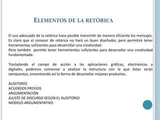 Elementos de la retóricaEl uso adecuado de la retórica hace posible transmitir de manera eficiente los mensajes. Es claro que el conocer de retórica no hará un buen diseñador, pero permitirá tener herramientas suficientes para desarrollar una creatividad.Pero también  permite tener herramientas suficientes para desarrollar una creatividad fundamentada.Trasladando el campo de acción a las aplicaciones gráficas, electrónicas y digitales, podemos comenzar a analizar la estructura con la que éstas serán compuestas, encontrando así la forma de desarrollar mejores productos.AUDITORIOACUERDOS PREVIOSARGUMENTACIÓNAJUSTE DE DISCURSO SEGÚN EL AUDITORIOMODELO ARGUMENTATIVO