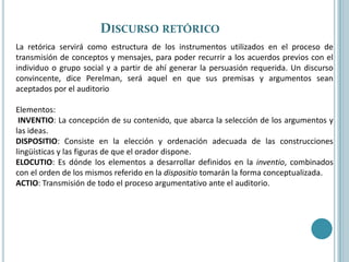 Discurso retórico La retórica servirá como estructura de los instrumentos utilizados en el proceso de transmisión de conceptos y mensajes, para poder recurrir a los acuerdos previos con el individuo o grupo social y a partir de ahí generar la persuasión requerida. Un discurso convincente, dice Perelman, será aquel en que sus premisas y argumentos sean aceptados por el auditorioElementos: INVENTIO: La concepción de su contenido, que abarca la selección de los argumentos y las ideas. DISPOSITIO: Consiste en la elección y ordenación adecuada de las construcciones lingüísticas y las figuras de que el orador dispone. ELOCUTIO: Es dónde los elementos a desarrollar definidos en la inventio, combinados con el orden de los mismos referido en la dispositio tomarán la forma conceptualizada.ACTIO: Transmisión de todo el proceso argumentativo ante el auditorio.