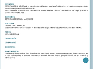 INVENCIÓNDEFINICIÓN DE LA SITUACIÓN: La inventio marcará la pauta para la definición, conocer los elementos que estarán implicados en el desarrollo de la interfaz. IDENTIFICACIÓN DE PÚBLICOS Y ENTORNO: se deberá tener en claro las características del target que sea el usuario final del sitio web.DISPOSICIÓNDEFINICIÓN GENERAL DE LA INTERFAZELOCUCIÓN DESARROLLO CONCEPTUALSe concentrarán las tareas y objetos ya definidos en la etapa anterior y que formarán parte de la interfaz.ACCIÓNIMPLEMENTACIÓNOPTIMIZACIÓNLANZAMIENTOCIBERMETRÍAMANTENIMIENTOUna vez que el sitio está en línea deberá recibir atención de manera permanente por parte de sus creadores, en lo que corresponde al sistema informático deberán hacerse nuevas programaciones de lo sistemas y adecuaciones   