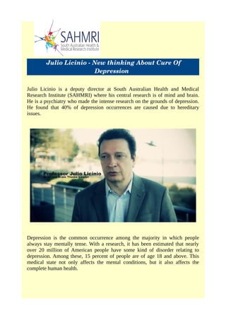  Julio Licinio ­ New thinking About Cure Of
Depression 
Julio Licinio is a deputy director at South Australian Health and Medical
Research Institute (SAHMRI) where his central research is of mind and brain.
He is a psychiatry who made the intense research on the grounds of depression.
He found that 40% of depression occurrences are caused due to hereditary
issues.
Depression is the common occurrence among the majority in which people
always stay mentally tense. With a research, it has been estimated that nearly
over 20 million of American people have some kind of disorder relating to
depression. Among these, 15 percent of people are of age 18 and above. This
medical state not only affects the mental conditions, but it also affects the
complete human health.
 