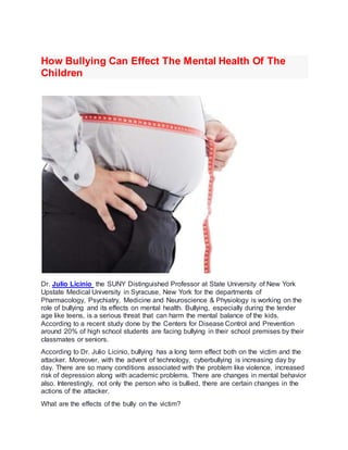How Bullying Can Effect The Mental Health Of The
Children
Dr. Julio Licinio the SUNY Distinguished Professor at State University of New York
Upstate Medical University in Syracuse, New York for the departments of
Pharmacology, Psychiatry, Medicine and Neuroscience & Physiology is working on the
role of bullying and its effects on mental health. Bullying, especially during the tender
age like teens, is a serious threat that can harm the mental balance of the kids.
According to a recent study done by the Centers for Disease Control and Prevention
around 20% of high school students are facing bullying in their school premises by their
classmates or seniors.
According to Dr. Julio Licinio, bullying has a long term effect both on the victim and the
attacker. Moreover, with the advent of technology, cyberbullying is increasing day by
day. There are so many conditions associated with the problem like violence, increased
risk of depression along with academic problems. There are changes in mental behavior
also. Interestingly, not only the person who is bullied, there are certain changes in the
actions of the attacker.
What are the effects of the bully on the victim?
 