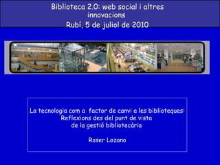 Biblioteca 2.0: web social i altres innovacions  Rubí, 5 de juliol de 2010 La tecnologia com a  factor de canvi a les biblioteques: Reflexions des del punt de vista  de la gestió bibliotecària  Roser Lozano 