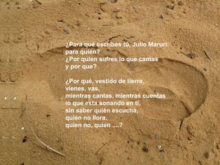 ¿Para qué escribes tu, Julio Maruri;  para quién?  ¿Por quien sufres lo que cantas  y por que?  ¿Por qué, vestido de tierra,  vienes, vas,  mientras cantas, mientras cuentas  lo que esta sonando en tí,  sin saber quién escucha,  quién no llora,  quien no, quien ....? ¿Para qué escribes tú, Julio Maruri;  para quién?  ¿Por quien sufres lo que cantas  y por que?  ¿Por qué, vestido de tierra,  vienes, vas,  mientras cantas, mientras cuentas  lo que esta sonando en tí,  sin saber quién escucha,  quién no llora,  quien no, quien ....? 