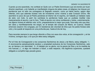 SIENDO YA SACERDOTE 
Cuando ya era sacerdote, me confesé en Quito con un Padre Dominicano que era tenido por buen 
director espiritual, y sin haberle yo manifestado ninguna de estas cosas, el religioso me impuso por 
penitencia que no sólo me consagrara al Sagrado corazón, como ya había hecho, según dejo 
referido, sino que además hiciese voto de inmolarme como víctima a este Corazón Divino. Me 
asombré no poco de que el Padre penetrara el interior de mi espíritu, sin haberle yo hablado nada 
de esto; con todo, le pedí me cambiara la penitencia hasta que yo pudiese meditar más 
maduramente el asunto y así lo hizo. Traté el asunto con otros confesores y todos, unánimemente, 
me dijeron hiciera el referido voto: al fin, preparándome lo mejor que pude, hice este voto que dios, 
tan clara y manifiestamente me exigía, en el templo del corazón de María, en Cuenca. Desde 
entonces cesaron mis congojas, por mi resistencia ala voluntad de Dios que me pedía hiciese este 
voto y me quedé al respecto en una profunda paz, hasta el día de hoy. 
Para recordar siempre lo que tengo ofrecido a Dios con esos dos votos, el de consagración y el de 
Víctima, consigno aquí, a lo que por ellos estoy obligado. 
Por el Voto de Consagración a los corazones Santísimos de Jesús y de María, estoy obligado: 1.- 
A reconocerme perpetuamente esclavo y propiedad exclusiva de los Corazones Santísimos, esto 
es, en tiempo y en eternidad; 2.- A trabajar por su gloria, con la gracia de Dios y en la medida de 
mis fuerzas; y , si algo me mandan a hacer, a este respecto, mis legítimos superiores, quedaré 
obligado a cumplirlo bajo pecado grave. 
10 
Pág. Principal. 
 