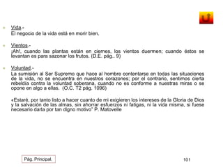  Vida.- 
El negocio de la vida está en morir bien. 
 Vientos.- 
¡Ah!, cuando las plantas están en ciernes, los vientos duermen; cuando éstos se 
levantan es para sazonar los frutos. (D.E. pág.. 9) 
 Voluntad.- 
La sumisión al Ser Supremo que hace al hombre contentarse en todas las situaciones 
de la vida, no se encuentra en nuestros corazones; por el contrario, sentimos cierta 
rebeldía contra la voluntad soberana, cuando no es conforme a nuestras miras o se 
opone en algo a ellas. (O.C. T2 pág. 1096) 
«Estaré, por tanto listo a hacer cuanto de mi exigieren los intereses de la Gloria de Dios 
y la salvación de las almas, sin ahorrar esfuerzos ni fatigas, ni la vida misma, si fuese 
necesario darla por tan digno motivo” P. Matovelle 
Pág. Principal. 101 
 