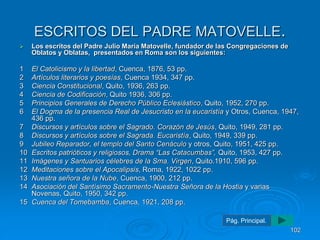 ESCRITOS DEL PADRE MATOVELLE. 
 Los escritos del Padre Julio María Matovelle, fundador de las Congregaciones de 
Oblatos y Oblatas, presentados en Roma son los siguientes: 
1 El Catolicismo y la libertad, Cuenca, 1876, 53 pp. 
2 Artículos literarios y poesías, Cuenca 1934, 347 pp. 
3 Ciencia Constitucional, Quito, 1936, 263 pp. 
4 Ciencia de Codificación, Quito 1936, 306 pp. 
5 Principios Generales de Derecho Público Eclesiástico, Quito, 1952, 270 pp. 
6 El Dogma de la presencia Real de Jesucristo en la eucaristía y Otros, Cuenca, 1947, 
436 pp. 
7 Discursos y artículos sobre el Sagrado. Corazón de Jesús, Quito, 1949, 281 pp. 
8 Discursos y artículos sobre el Sagrada. Eucaristía, Quito, 1949, 339 pp. 
9 Jubileo Reparador, el templo del Santo Cenáculo y otros, Quito, 1951, 425 pp. 
10 Escritos patrióticos y religiosos, Drama “Las Catacumbas”, Quito, 1953, 427 pp. 
11 Imágenes y Santuarios célebres de la Sma. Virgen, Quito.1910, 596 pp. 
12 Meditaciones sobre el Apocalipsis, Roma, 1922, 1022 pp. 
13 Nuestra señora de la Nube, Cuenca, 1900, 212 pp. 
14 Asociación del Santísimo Sacramento-Nuestra Señora de la Hostia y varias 
Novenas, Quito, 1950, 342 pp. 
15 Cuenca del Tomebamba, Cuenca, 1921, 208 pp. 
102 
Pág. Principal. 
 