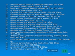 16 Documentos para la historia de Mariana de Jesús, Quito, 1902, 403 pp. 
17 Las flores del Sagrado Corazón, Quito 1952, 146 pp. 
18 Mes en honor de Nuestra Señora de las Mercedes, Quito, 1910, 262 pp. 
19 La Virgen del Vergel, Cuenca, 1921, 18 pp. 
20 El Heraldo de la Hostia Divina (Revista), Cuenca, 1897-1898, 294 pp. 
21 Ejercicios piadosos en honor del Corazón de María, Quito, 1910, 103 pp. 
22 Manual en honor de M. Señora, de los Dolores, Quito, 1918, 81 pp. 
23 Novena en honor del Santo Cristo de Girón, Cuenca,1915, 71 pp. 
24 Novena al Espíritu Santo, Quito, 1951, 71 pp. 
25 Novena en honor de la Niña María, Cuenca, 1921, 42 pp. 
26 Novena en honor de la Virgen del Vergel, Cuenca, 1924, 32 pp. 
27 Novena en honor de la N. Sra. de las Mercedes, Cuenca 1932, 32 pp. 
28 Septenario de los Dolores y Gozos de San José, Quito 1939, 39 pp. 
29 Santuarios de la Sma. Virgen en Colombia, Cuenca, 1929, 128 pp. 
30 Memorias y documentos de las Congregaciones de Oblatos y Oblatas, Quito, 
1943, 415 pp. 
31 Memoria de las Congregaciones de Sacerdotes Oblatos y Hermanas Oblatas, 
Quito, 1940, 264 pp. 
32 Cartas inéditas (Publicado luego de la muerte del P. Matovelle), Quito, 1940, 445 
pp. 
33 Manual de Ejercicio Piadosos de los Oblatos, Quito, 1936, 305 pp. 
34 Memorias Íntimas, Quito, 1939, 166 pp. 
35 Apuntaciones de Conciencia, Quito, 1948, 228 pp. 
36 Pequeño pliego con hojas manuscritas,1-14. 
103 
Pág. Principal. 
