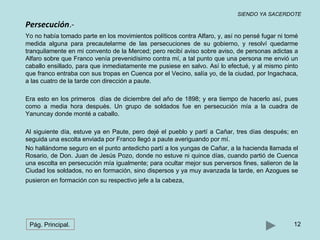 SIENDO YA SACERDOTE 
Persecución.- 
Yo no había tomado parte en los movimientos políticos contra Alfaro, y, así no pensé fugar ni tomé 
medida alguna para precautelarme de las persecuciones de su gobierno, y resolví quedarme 
tranquilamente en mi convento de la Merced; pero recibí aviso sobre aviso, de personas adictas a 
Alfaro sobre que Franco venía prevenidísimo contra mí, a tal punto que una persona me envió un 
caballo ensillado, para que inmediatamente me pusiese en salvo. Así lo efectué, y al mismo pinto 
que franco entraba con sus tropas en Cuenca por el Vecino, salía yo, de la ciudad, por Ingachaca, 
a las cuatro de la tarde con dirección a paute. 
Era esto en los primeros días de diciembre del año de 1898; y era tiempo de hacerlo así, pues 
como a media hora después. Un grupo de soldados fue en persecución mía a la cuadra de 
Yanuncay donde monté a caballo. 
Al siguiente día, estuve ya en Paute, pero dejé el pueblo y partí a Cañar, tres días después; en 
seguida una escolta enviada por Franco llegó a paute averiguando por mí. 
No hallándome seguro en el punto antedicho partí a los yungas de Cañar, a la hacienda llamada el 
Rosario, de Don. Juan de Jesús Pozo, donde no estuve ni quince días, cuando partió de Cuenca 
una escolta en persecución mía igualmente; para ocultar mejor sus perversos fines, salieron de la 
Ciudad los soldados, no en formación, sino dispersos y ya muy avanzada la tarde, en Azogues se 
pusieron en formación con su respectivo jefe a la cabeza, 
Pág. Principal. 12 
 