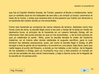 SIENDO YA SACERDOTE 
que fue el Capitán Abelino Acosta, de Tulcán; pasaron el Buzte a medianoche, tanto 
que un soldado cayó en los lodazales de ese sitio y se rompió un brazo; caminaron el 
resto de la noche, y antes que aclarara bien el día pasaron por Cañar con dirección a 
la hacienda del rosario donde yo me encontraba. 
Como esa hacienda se componía de varios retazos de terreno, distantes como tres 
horas unos de otros, la escolta llegó como a las seis y media de la tarde en medio de 
deshecha lluvia, al principio de la hacienda en un caserío llamado Gúlag; allí se 
informaron bien del punto preciso en que yo me encontraba , y de la hora precisa en 
que yo celebraba la santa Misa, pues la escolta llevaba la orden de fusilarme 
matarme, en el mismo altar donde celebraba el augusto sacrificio, para lo cual 
tomaron las debidas precaucione, pues, así como la escolta llegó a Gúlag, el jefe 
recogió a toda la gente de la hacienda y la encerró en una pieza; bajo llave; para que 
nadie bajara al punto del Rosario, a donde yo me hallaba, a dar noticia de la llegada 
de los soldados a Gúlag; pero un muchacho muy vivo y listo practicó un horado en 
una de las paredes de esa cárcel improvisada, y bajó a darme aviso de la llegada de 
la escolta en mi persecución. 
13 
Pág. Principal. 
 
