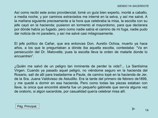 SIENDO YA SACERDOTE 
Así como recibí este aviso providencial, tomé un guía bien experto, monté a caballo, 
a media noche, y por caminos extraviados me interné en la selva, y así me salvé. A 
la mañana siguiente precisamente a la hora que celebraba la misa, la escolta con su 
jefe cayó en la hacienda; pusieron en tormento al mayordomo, para que declarara 
por dónde había yo fugado, pero como nadie sabía el camino de mi fuga, nadie pudo 
dar noticia de mi paradero, y así me salvé casi milagrosamente. 
El jefe político de Cañar, que era entonces Don. Aurelio Ochoa, muerto ya hace 
años, a los que le preguntaban a dónde iba aquella escolta, contestaba: “Va en 
persecución del Dr. Matovelle; pues la escolta lleva la orden de matarle donde lo 
encuentren”. 
¿Quién me salvó de un peligro tan inminente de perder la vida?... La Santísima 
Virgen. Cuando ya pasado aquel peligro, no viéndome seguro en la hacienda del 
Rosario, salí de allí para trasladarme a Paute, de camino topé en la hacienda de Jer, 
de la Sra. Juana Valdivieso de Astudillo. Era la tarde del primero de febrero de1899, 
y me quedé a dormir en esa hacienda. Pero como todas las piezas estaban con 
llave, la única que encontré abierta fue un pequeño gabinete que servía alguna vez 
de oratorio, si algún sacerdote, por casualidad quería celebrar misa allí. 
14 
Pág. Principal. 
 