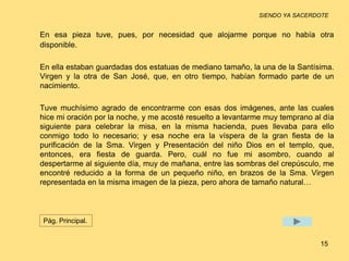 SIENDO YA SACERDOTE 
En esa pieza tuve, pues, por necesidad que alojarme porque no había otra 
disponible. 
En ella estaban guardadas dos estatuas de mediano tamaño, la una de la Santísima. 
Virgen y la otra de San José, que, en otro tiempo, habían formado parte de un 
nacimiento. 
Tuve muchísimo agrado de encontrarme con esas dos imágenes, ante las cuales 
hice mi oración por la noche, y me acosté resuelto a levantarme muy temprano al día 
siguiente para celebrar la misa, en la misma hacienda, pues llevaba para ello 
conmigo todo lo necesario; y esa noche era la víspera de la gran fiesta de la 
purificación de la Sma. Virgen y Presentación del niño Dios en el templo, que, 
entonces, era fiesta de guarda. Pero, cuál no fue mi asombro, cuando al 
despertarme al siguiente día, muy de mañana, entre las sombras del crepúsculo, me 
encontré reducido a la forma de un pequeño niño, en brazos de la Sma. Virgen 
representada en la misma imagen de la pieza, pero ahora de tamaño natural… 
15 
Pág. Principal. 
 