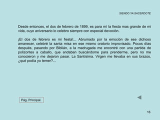 SIENDO YA SACERDOTE 
Desde entonces, el dos de febrero de 1899, es para mí la fiesta mas grande de mi 
vida, cuyo aniversario lo celebro siempre con especial devoción. 
¡El dos de febrero es mi fiesta!... Abrumado por la emoción de ese dichoso 
amanecer, celebré la santa misa en ese mismo oratorio improvisado. Pocos días 
después, pasando por Biblián, a la madrugada me encontré con una partida de 
polizontes a caballo, que andaban buscándome para prenderme, pero no me 
conocieron y me dejaron pasar. La Santísima. Virgen me llevaba en sus brazos, 
¿qué podía yo temer?... 
16 
Pág. Principal. 
 