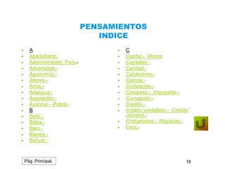 PENSAMIENTOS 
INDICE 
 A 
 Absolutismo. 
 Administración, País.- 
 Adversidad.- 
 Agronomía.- 
 Ahorro.- 
 Alma.- 
 Anarquía.- 
 Asociación.- 
 Avaricia.- Pobre.- 
 B 
 Bello.- 
 Biblia.- 
 Bien.- 
 Bienes.- 
 Bolívar.- 
 C 
 Capital.- Ahorro 
 Capitales.- 
 Caridad.- 
 Catolicismo.- 
 Ciencia.- 
 Civilización.- 
 Congreso.- Impuestos.- 
 Corrupción.- 
 Crédito.- 
 Crédito verdadero.- Crédito 
usurario.- 
 Cristianismo.- Riquezas.- 
 Cruz.- 
Pág. Principal. 18 
 