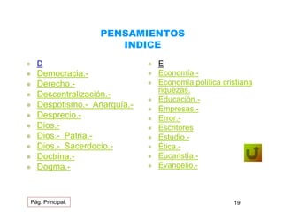 PENSAMIENTOS 
INDICE 
 D 
 Democracia.- 
 Derecho.- 
 Descentralización.- 
 Despotismo.- Anarquía.- 
 Desprecio.- 
 Dios.- 
 Dios.- Patria.- 
 Dios.- Sacerdocio.- 
 Doctrina.- 
 Dogma.- 
 E 
 Economía.- 
 Economía política cristiana 
riquezas. 
 Educación.- 
 Empresas.- 
 Error.- 
 Escritores 
 Estudio.- 
 Ética.- 
 Eucaristía.- 
 Evangelio.- 
Pág. Principal. 19 
 