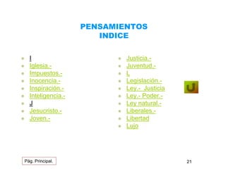 PENSAMIENTOS 
INDICE 
 I 
 Iglesia.- 
 Impuestos.- 
 Inocencia.- 
 Inspiración.- 
 Inteligencia.- 
 J 
 Jesucristo.- 
 Joven.- 
 Justicia.- 
 Juventud.- 
 L 
 Legislación.- 
 Ley.- Justicia 
 Ley.- Poder.- 
 Ley natural.- 
 Liberales.- 
 Libertad 
 Lujo 
Pág. Principal. 21 
 
