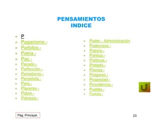 PENSAMIENTOS 
INDICE 
 P 
 Paganismo.- 
 Partidos.- 
 Patria.- 
 Paz.- 
 Pecado.- 
 Perfección.- 
 Periodismo.- 
 Periodista.- 
 Perú.- 
 Placeres.- 
 Pobre.- 
 Pobreza.- 
 Poder.- Administración 
 Poderosos.- 
 Poesía.- 
 Política.- 
 Políticos.- 
 Prelado.- 
 Prensa.- 
 Progreso.- 
 Propiedad.- 
 Providencia.- 
 Pueblo.- 
 Pureza.- 
Pág. Principal. 23 
 