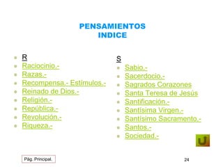 PENSAMIENTOS 
INDICE 
 R 
 Raciocinio.- 
 Razas.- 
 Recompensa.- Estímulos.- 
 Reinado de Dios.- 
 Religión.- 
 República.- 
 Revolución.- 
 Riqueza.- 
S 
 Sabio.- 
 Sacerdocio.- 
 Sagrados Corazones 
 Santa Teresa de Jesús 
 Santificación.- 
 Santísima Virgen.- 
 Santísimo Sacramento.- 
 Santos.- 
 Sociedad.- 
Pág. Principal. 24 
 
