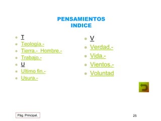 PENSAMIENTOS 
INDICE 
 T 
 Teología.- 
 Tierra.- Hombre.- 
 Trabajo.- 
 U 
 Ultimo fin.- 
 Usura.- 
 V 
 Verdad.- 
 Vida.- 
 Vientos.- 
 Voluntad 
Pág. Principal. 25 
 