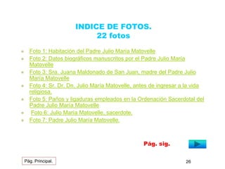INDICE DE FOTOS. 
22 fotos 
 Foto 1: Habitación del Padre Julio María Matovelle 
 Foto 2: Datos biográficos manuscritos por el Padre Julio María 
Matovelle 
 Foto 3: Sra. Juana Maldonado de San Juan, madre del Padre Julio 
María Matovelle 
 Foto 4: Sr. Dr. Dn. Julio María Matovelle, antes de ingresar a la vida 
religiosa. 
 Foto 5: Paños y ligaduras empleados en la Ordenación Sacerdotal del 
Padre Julio María Matovelle 
 Foto 6: Julio María Matovelle, sacerdote. 
 Foto 7: Padre Julio María Matovelle. 
Pág. sig. 
Pág. Principal. 26 
 