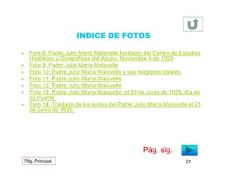 INDICE DE FOTOS 
 Foto 8: Padre Julio María Matovelle fundador del Centro de Estudios 
Históricos y Geográficos del Azuay, Noviembre 4 de 1920 
 Foto 9: Padre Julio María Matovelle 
 Foto 10: Padre Julio María Matovelle y sus religiosos oblatos 
 Foto 11: Padre Julio María Matovelle 
 Foto 12: Padre Julio María Matovelle 
 Foto 13: Padre Julio María Matovelle, el 29 de Junio de 1929, día de 
su muerte. 
 Foto 14: Traslado de los restos del Padre Julio María Matovelle el 21 
de Junio de 1929. 
Pág. sig. 
Pág. Principal. 27 
 