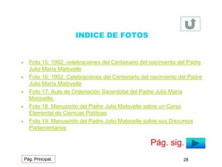 INDICE DE FOTOS 
 Foto 15: 1952, celebraciones del Centenario del nacimiento del Padre 
Julio María Matovelle 
 Foto 16: 1952, Celebraciones del Centenario del nacimiento del Padre 
Julio María Matovelle 
 Foto 17: Auto de Ordenación Sacerdotal del Padre Julio María 
Matovelle. 
 Foto 18: Manuscrito del Padre Julio Matovelle sobre un Curso 
Elemental de Ciencias Políticas 
 Foto 19: Manuscrito del Padre Julio Matovelle sobre sus Discursos 
Parlamentarios 
Pág. sig. 
Pág. Principal. 28 
 
