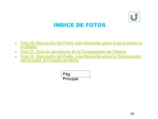 INDICE DE FOTOS 
 Foto 20: Manuscrito del Padre Julio Matovelle sobre el tema María es 
mi Madre 
 Foto 21: Auto de aprobación de la Congregación de Oblatos 
 Foto 22: Manuscrito del Padre Julio Matovelle sobre la Consagración 
del Ecuador al Corazón de María 
Pág. 
Principal. 
29 
 